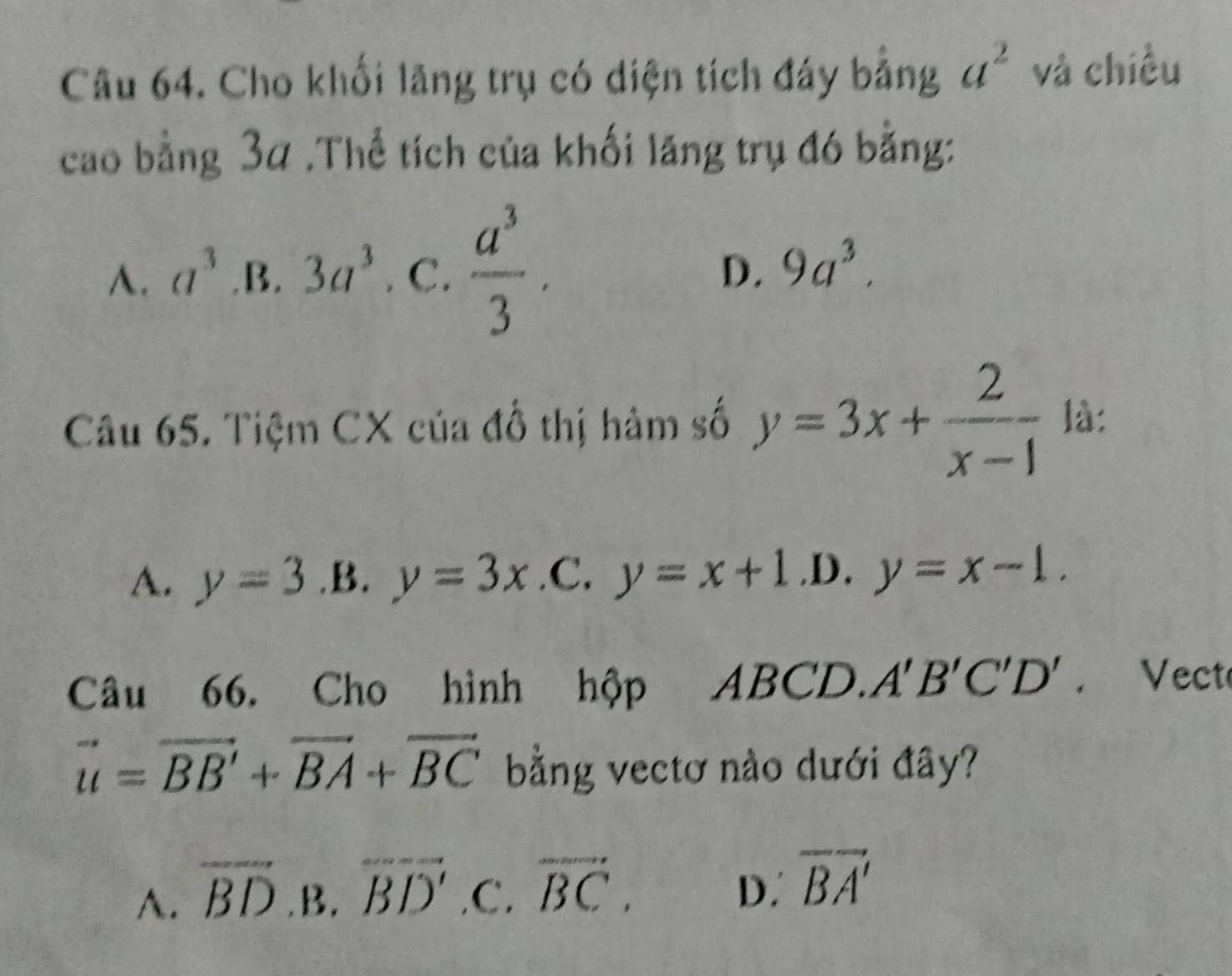 Cho khối lăng trụ có diện tích đáy bằng a^2 và chiều
cao bằng 3α.Thể tích của khối lăng trụ đó bằng:
A. a^3 .B. 3a^3. C.  a^3/3 .
D. 9a^3. 
Câu 65. Tiệm CX của đổ thị hàm số y=3x+ 2/x-1  là:
A. y=3 .B. y=3x .C. y=x+1 .D. y=x-1. 
Câu 66. Cho hình hộp ABCD A'B'C'D'. Vect
vector u=vector BB'+vector BA+vector BC bằng vectơ nào dưới đây?
A. overline BD.B.overline BD' .C. overline BC.
D. overline BA'