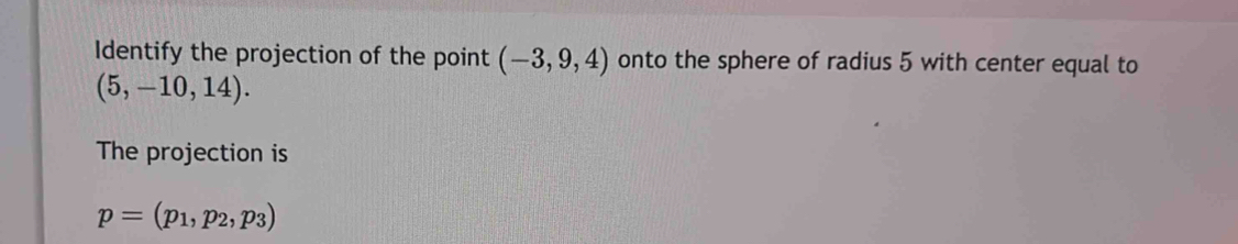 Identify the projection of the point (-3,9,4) onto the sphere of radius 5 with center equal to
(5,-10,14). 
The projection is
p=(p_1,p_2,p_3)