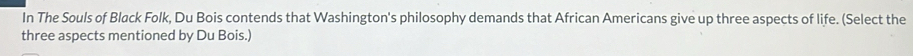 In The Souls of Black Folk, Du Bois contends that Washington's philosophy demands that African Americans give up three aspects of life. (Select the 
three aspects mentioned by Du Bois.)