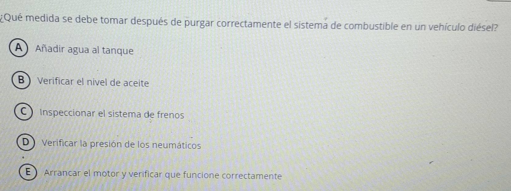 ¿Qué medida se debe tomar después de purgar correctamente el sistema de combustible en un vehículo diésel?
A Añadir agua al tanque
B Verificar el nivel de aceite
C Inspeccionar el sistema de frenos
D Verificar la presión de los neumáticos
E Arrancar el motor y verificar que funcione correctamente