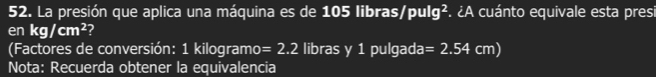 La presión que aplica una máquina es de 105 libras/ oulq ². ¿A cuánto equivale esta pres 
en kg/cm^2 ? 
(Factores de conversión: 1 kilogramo =2.2 libras y 1 pulgada =2.54cm)
Nota: Recuerda obtener la equivalencia