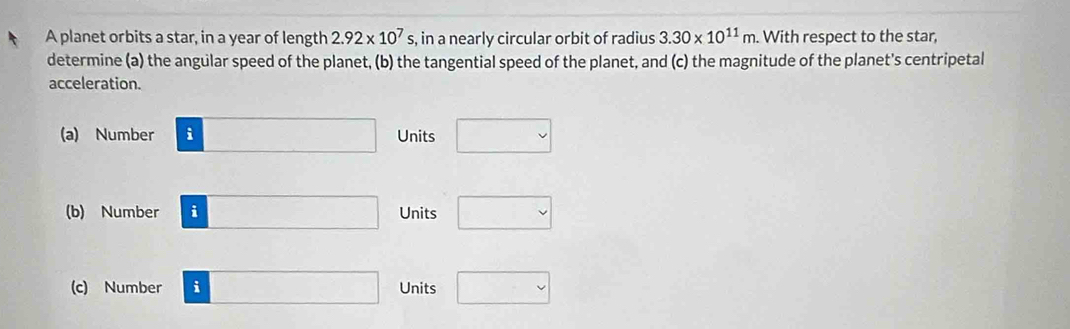 A planet orbits a star, in a year of length 2.92* 10^7s in a nearly circular orbit of radius 3.30* 10^(11)m With respect to the star,
determine (a) the angular speed of the planet, (b) the tangential speed of the planet, and (c) the magnitude of the planet's centripetal
acceleration.
(a) Number AD=3 Units □ 
(b) Number i□ Units □ 
(c) Number i □ Units □