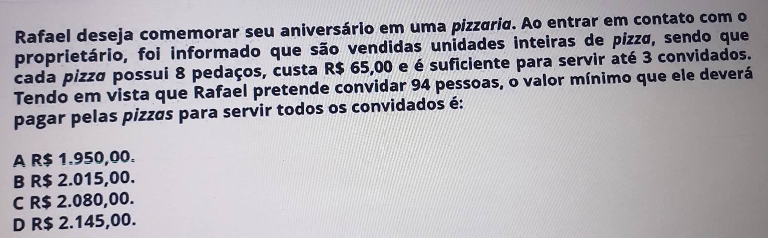 Rafael deseja comemorar seu aniversário em uma pizzária. Ao entrar em contato com o
proprietário, foi informado que são vendidas unidades inteiras de pizzø, sendo que
cada pizza possui 8 pedaços, custa R$ 65,00 e é suficiente para servir até 3 convidados.
Tendo em vista que Rafael pretende convidar 94 pessoas, o valor mínimo que ele deverá
pagar pelas pizzás para servir todos os convidados é:
A R$ 1.950,00.
B R$ 2.015,00.
C R$ 2.080,00.
D R$ 2.145,00.