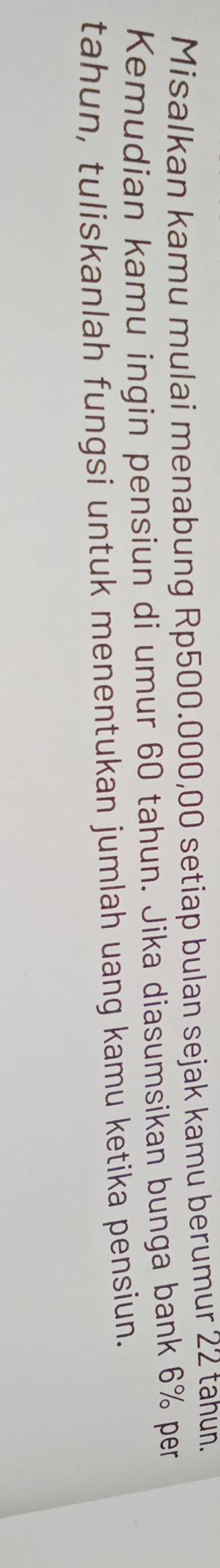 Misalkan kamu mulai menabung Rp500.000,00 setiap bulan sejak kamu berumur 22 tahun. 
Kemudian kamu ingin pensiun di umur 60 tahun. Jika diasumsikan bunga bank 6% per 
tahun, tuliskanlah fungsi untuk menentukan jumlah uang kamu ketika pensiun.