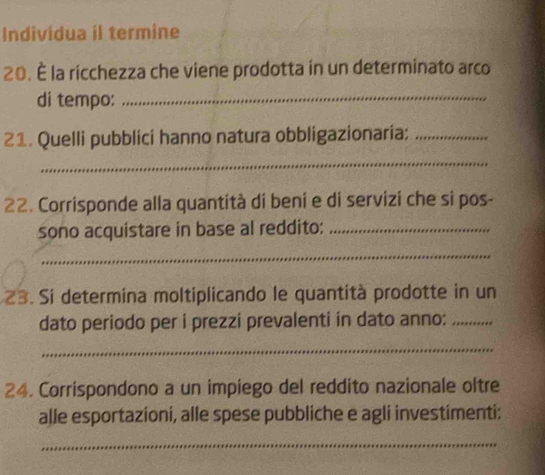 Individua il termine 
20. É la ricchezza che viene prodotta in un determinato arco 
di tempo:_ 
21. Quelli pubblici hanno natura obbligazionaria;_ 
_ 
22. Corrisponde alla quantità di beni e di servizi che si pos- 
sono acquistare in base al reddito:_ 
_ 
23. Si determina moltiplicando le quantità prodotte in un 
dato periodo per i prezzi prevalenti in dato anno:_ 
_ 
24. Corrispondono a un impiego del reddito nazionale oltre 
alle esportazioni, alle spese pubbliche e agli investimenti; 
_