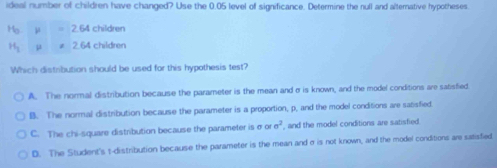 ideal number of children have changed? Use the 0.05 level of significance. Determine the null and alternative hypotheses.
H_o 2.64 children
H_1 μ 2.64 children
Which distribution should be used for this hypothesis test?
A. The normal distribution because the parameter is the mean andσ is known, and the model conditions are satisfied
B. The normal distribution because the parameter is a proportion, p, and the model conditions are satisfied.
C. The chi-square distribution because the parameter is σ or sigma^2 , and the model conditions are satisfied.
D. The Student's t-distribution because the parameter is the mean and σ is not known, and the model conditions are satisfied