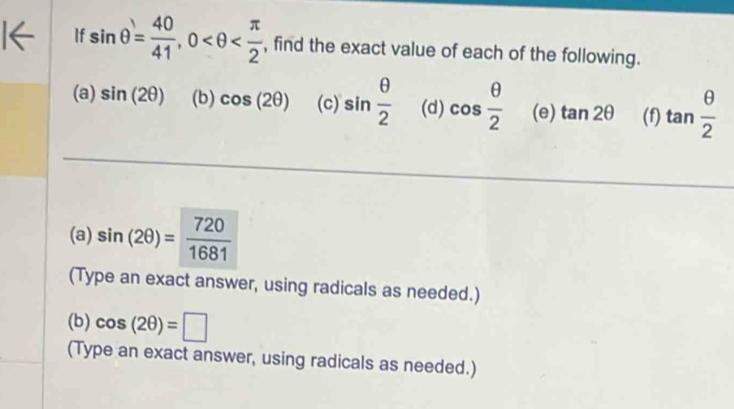 If sin θ = 40/41 , 0 , find the exact value of each of the following. 
(a) sin (2θ ) (b) cos (2θ ) (c) sin  θ /2  (d) cos  θ /2  (e) tan 2θ (f) tan  θ /2 
(a) sin (2θ )= 720/1681 
(Type an exact answer, using radicals as needed.) 
(b) cos (2θ )=□
(Type an exact answer, using radicals as needed.)