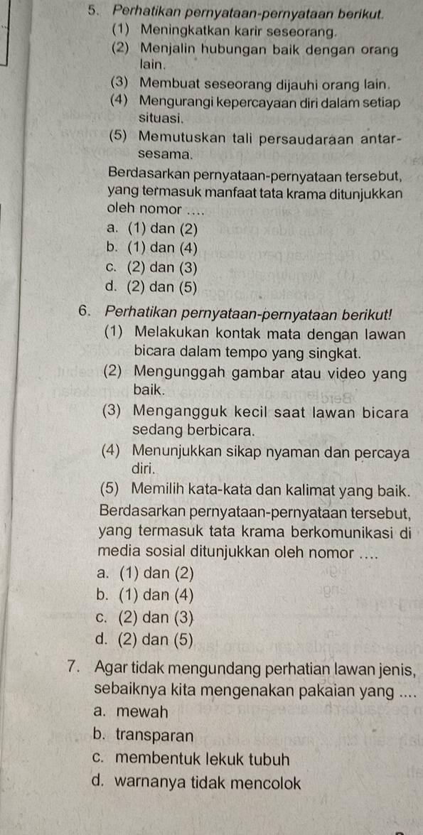 Perhatikan pernyataan-pernyataan berikut.
(1) Meningkatkan karir seseorang.
(2) Menjalin hubungan baik dengan orang
lain.
(3) Membuat seseorang dijauhi orang lain.
(4) Mengurangi kepercayaan diri dalam setiap
situasi.
(5) Memutuskan tali persaudaraan antar-
sesama.
Berdasarkan pernyataan-pernyataan tersebut,
yang termasuk manfaat tata krama ditunjukkan
oleh nomor ....
a. (1) dan (2)
b. (1) dan (4)
c. (2) dan (3)
d. (2) dan (5)
6. Perhatikan pernyataan-pernyataan berikut!
(1) Melakukan kontak mata dengan lawan
bicara dalam tempo yang singkat.
(2) Mengunggah gambar atau video yang
baik.
(3) Mengangguk kecil saat lawan bicara
sedang berbicara.
(4) Menunjukkan sikap nyaman dan percaya
diri.
(5) Memilih kata-kata dan kalimat yang baik.
Berdasarkan pernyataan-pernyataan tersebut,
yang termasuk tata krama berkomunikasi di
media sosial ditunjukkan oleh nomor ....
a. (1) dan (2)
b. (1) dan (4)
c. (2) dan (3)
d. (2) dan (5)
7. Agar tidak mengundang perhatian lawan jenis,
sebaiknya kita mengenakan pakaian yang ....
a. mewah
b. transparan
c. membentuk lekuk tubuh
d. warnanya tidak mencolok