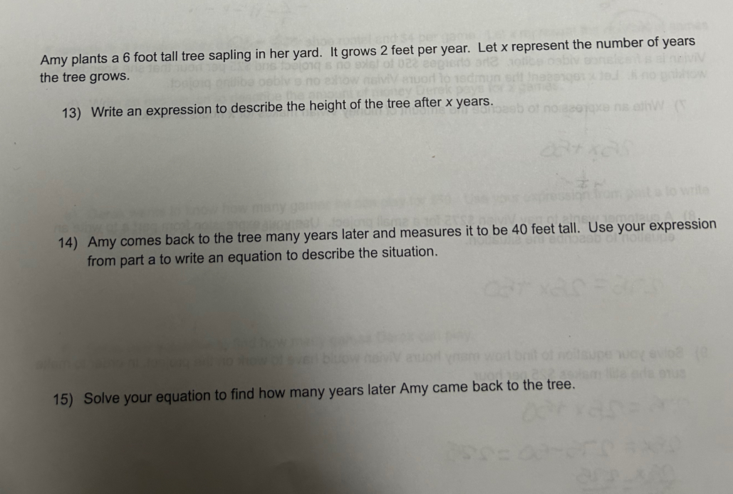 Amy plants a 6 foot tall tree sapling in her yard. It grows 2 feet per year. Let x represent the number of years
the tree grows. 
13) Write an expression to describe the height of the tree after x years. 
14) Amy comes back to the tree many years later and measures it to be 40 feet tall. Use your expression 
from part a to write an equation to describe the situation. 
15) Solve your equation to find how many years later Amy came back to the tree.