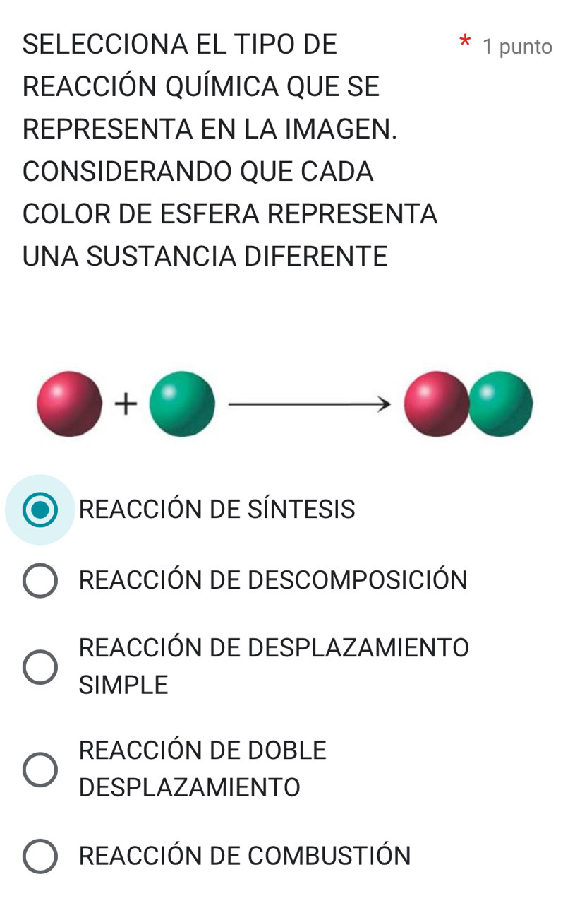 SELECCIONA EL TIPO DE 1 punto
REACCIÓN QUÍMICA QUE SE
REPRESENTA EN LA IMAGEN.
CONSIDERANDO QUE CADA
COLOR DE ESFERA REPRESENTA
UNA SUSTANCIA DIFERENTE
2x+2)(x-1)=0 □  
A 
)^1 2 
REACCIÓN DE SÍNTESIS
REACCIÓN DE DESCOMPOSICIÓN
REACCIÓN DE DESPLAZAMIENTO
SIMPLE
REACCIÓN DE DOBLE
DESPLAZAMIENTO
REACCIÓN DE COMBUSTIÓN