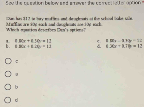 See the question below and answer the correct letter option *
Dan has $12 to buy muffins and doughnuts at the school bake sale.
Muffins are 80¢ each and doughnuts are 30¢ each.
Which equation describes Dan's options?
a. 0.80x+0.30y=12 c. 0.80x-0.30y=12
b. 0.80x+0.20y=12 d. 0.30x+0.70y=12
C
a
b
d