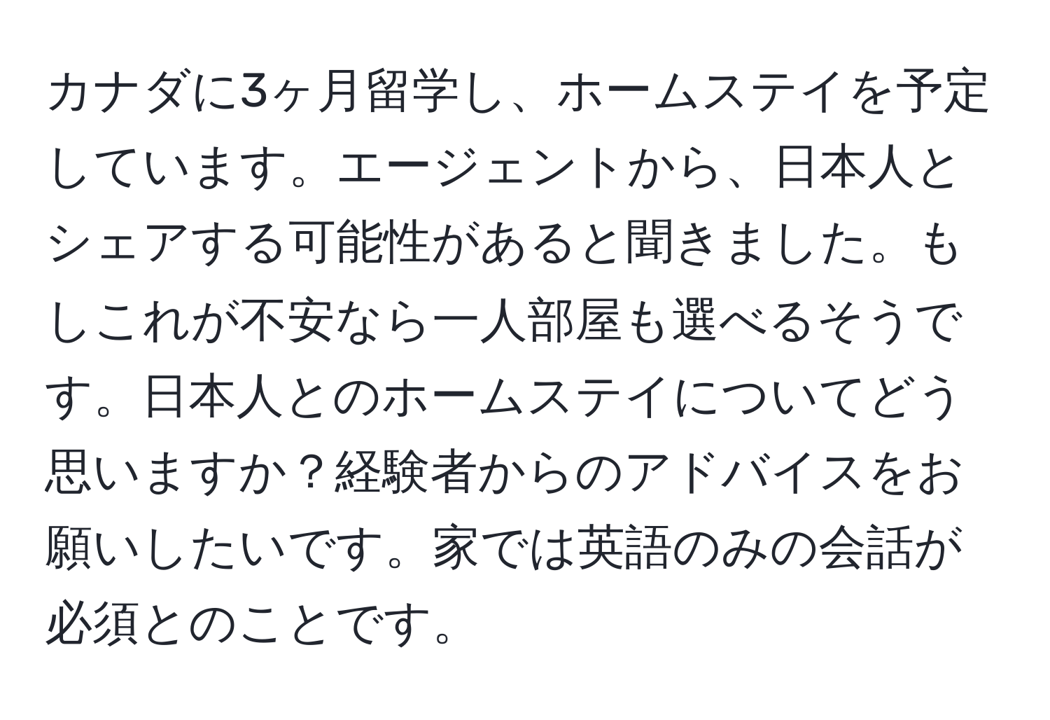 カナダに3ヶ月留学し、ホームステイを予定しています。エージェントから、日本人とシェアする可能性があると聞きました。もしこれが不安なら一人部屋も選べるそうです。日本人とのホームステイについてどう思いますか？経験者からのアドバイスをお願いしたいです。家では英語のみの会話が必須とのことです。