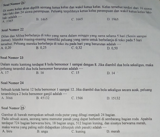 Soal Nomor 21
Di suatu kelas akan dipilih scorang ketua kelas dan wakil ketua kelas. Kelas tersebut terdiri dari 16 siswa
laki-laki dan 24 siswa perempuan. Peluang terpilihnya ketua kelas perempuan dan wakil ketua kelas laki-
Iaki adalah ....
A. 1365
B. 1465 C. 1665 D. 1965
Soal Nomor 22
Dilan dan Milea berbelanja di toko yang sama dalam minggu yang sama selama 5 hari (Senin sampai
Jumat). Mereka masing-masing memiliki peluang yang sama untuk berbelanja di toko pada 5 hari
tersebut. Peluang mereka berbelanja di toko itu pada hari yang berurutan adalah …⋅·⋅
A. 0,20 B. 0,25 C. 0,32 D. 0,50
Soal Nomor 23
Dalam suatu kantong terdapat 8 bola bernomor 1 sampai dengan 8. Jika diambil dua bola sekaligus, maka
peluang terambil dua bola bernomor berurutan adalah ····
A. 17 B. 16 C. 15 D. 14
Soal Nomor 24
Sebuah kotak berisi 12 bola bernomor 1 sampai 12. Jika diambil dua bola sekaligus secara acak, peluang
terambilnya 2 bola bernomor ganjil adalah ····
A. 3066 B. 45132 C. 1566 D. 15132
Soal Nomor 25
Gambar di bawah merupakan sebuah roda putar yang dibagi menjadi 24 bagian.
Pada sebuah acara, seorang tamu memutar panah yang dapat berhenti di sembarang bagian roda. Apabila
terdapat 724 bagian berwarna biru, 18 bagian ungu, 512 bagian kuning, dan sisanya berwarna merah,
maka warna yang paling sulit didapatkan (ditunjuk oleh panah) adalah ···⋅
A. biru B. ungu C. kuning D. merah