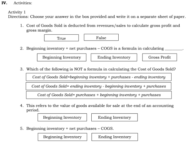 Activities:
Activity 1
Directions: Choose your answer in the box provided and write it on a separate sheet of paper.
1. Cost of Goods Sold is deducted from revenues/sales to calculate gross profit and
gross margin.
True False
2. Beginning inventory + net purchases - COGS is a formula in calculating _.
Beginning Inventory Ending Inventory Gross Profit
3. Which of the following is NOT a formula in calculating the Cost of Goods Sold?
Cost of Goods Sold=beginning inventory + purchases - ending inventory
Cost of Goods Sold= ending inventory - beginning inventory + purchases
Cost of Goods Sold= purchases + beginning inventory + purchases
4. This refers to the value of goods available for sale at the end of an accounting
period.
Beginning Inventory Ending Inventory
5. Beginning inventory + net purchases - COGS.
Beginning Inventory Ending Inventory