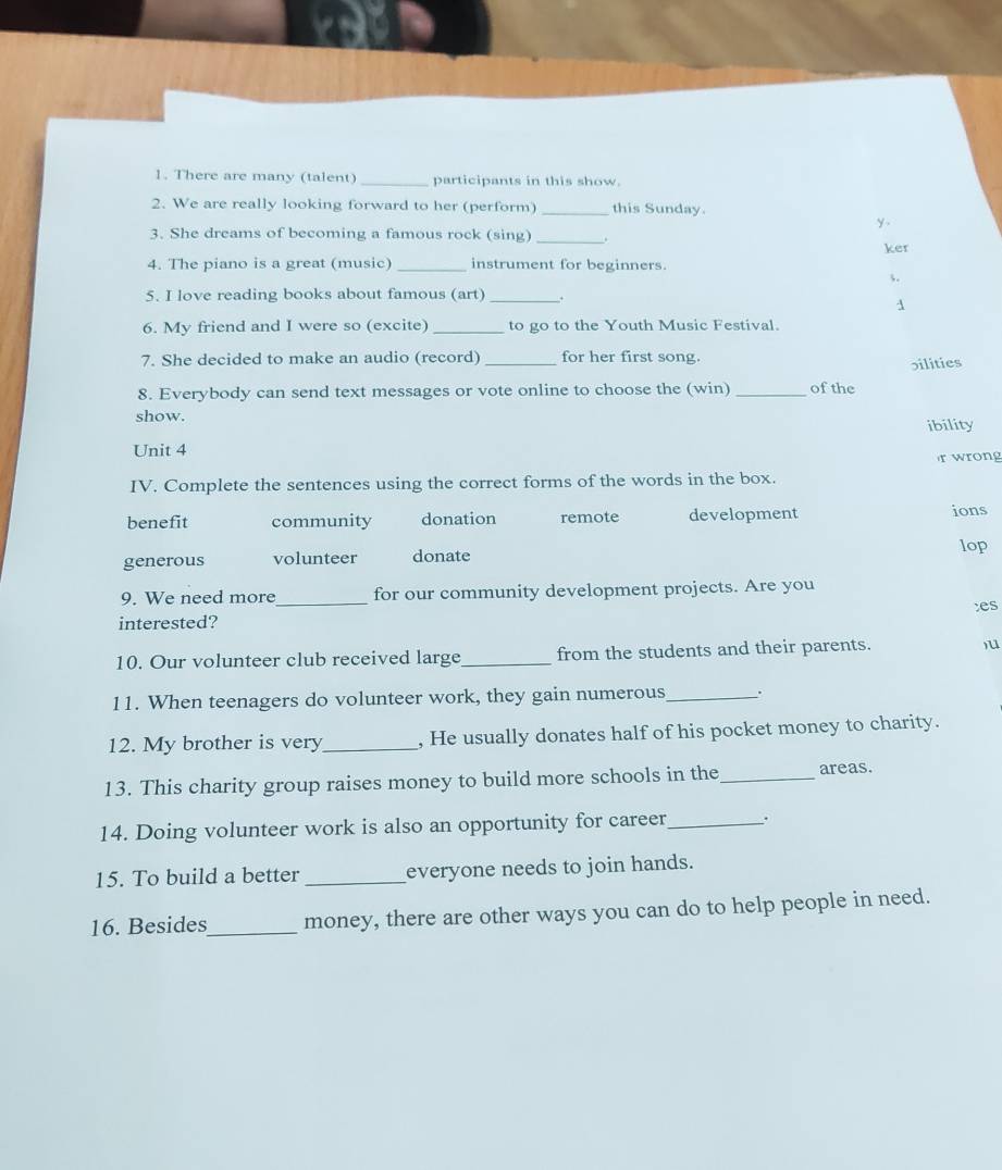 There are many (talent) _participants in this show.
2. We are really looking forward to her (perform) _this Sunday.
y 
3. She dreams of becoming a famous rock (sing) _.
ker
4. The piano is a great (music) _instrument for beginners.
3.
5. I love reading books about famous (art)_
1
6. My friend and I were so (excite) _to go to the Youth Music Festival.
7. She decided to make an audio (record) _for her first song.
bilities
8. Everybody can send text messages or vote online to choose the (win) _of the
show.
ibility
Unit 4
r wrong
IV. Complete the sentences using the correct forms of the words in the box.
benefit community donation remote development ions
generous volunteer donate
lop
9. We need more_ for our community development projects. Are you
interested? :es
10. Our volunteer club received large_ from the students and their parents. )u
11. When teenagers do volunteer work, they gain numerous_ .
12. My brother is very_ , He usually donates half of his pocket money to charity.
13. This charity group raises money to build more schools in the_ areas.
14. Doing volunteer work is also an opportunity for career .
15. To build a better_ everyone needs to join hands.
16. Besides_ money, there are other ways you can do to help people in need.