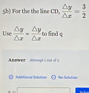 5b) For the the line CD,  △ y/△ x = 3/2 
Use  △ y/△ x = △ y/△ x  to find q
Answer Attempt 1 out of 2
+ Additional Solution No Solution
a=□ Subm