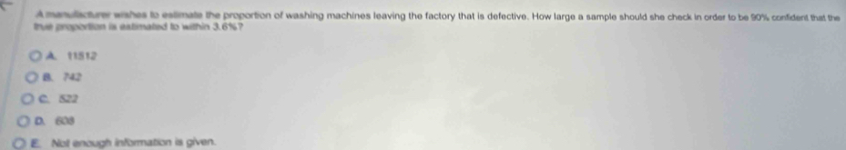 A maulicture wahes to estimate the proportion of washing machines leaving the factory that is defective. How large a sample should she check in order to be 90% confident that the
trve proportion is estimated to within 3.6%?
A. 11512
B. 742
C. 522
D. 608
E. Not enough information is given.