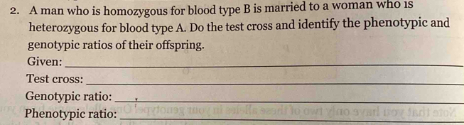 A man who is homozygous for blood type B is married to a woman who 1s 
heterozygous for blood type A. Do the test cross and identify the phenotypic and 
genotypic ratios of their offspring. 
Given:_ 
Test cross: 
_ 
Genotypic ratio:_ 
Phenotypic ratio:_