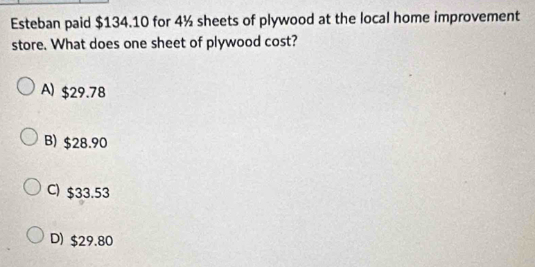 Esteban paid $134.10 for 4½ sheets of plywood at the local home improvement
store. What does one sheet of plywood cost?
A) $29.78
B) $28.90
C) $33.53
D) $29.80