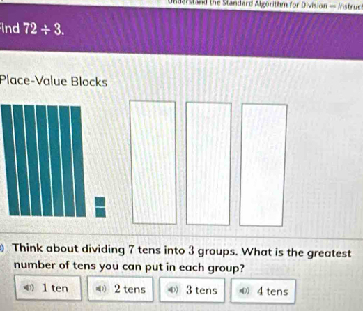 Understand the Standard Algorithm for Division — Instruch
ind 72/ 3. 
Place-Value Blocks
) Think about dividing 7 tens into 3 groups. What is the greatest
number of tens you can put in each group?
1 ten ( 2 tens O3 tens 《 4 tens