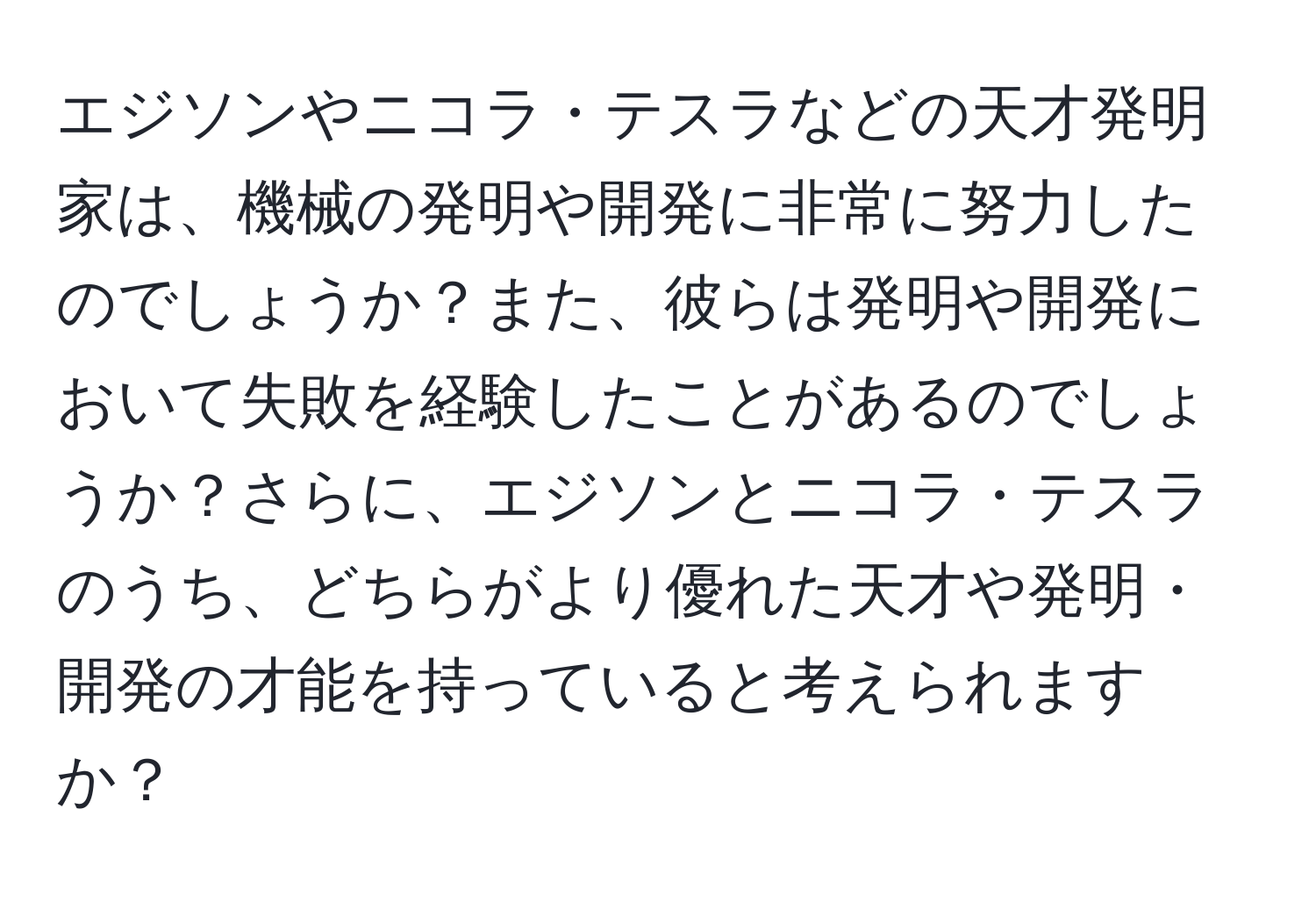 エジソンやニコラ・テスラなどの天才発明家は、機械の発明や開発に非常に努力したのでしょうか？また、彼らは発明や開発において失敗を経験したことがあるのでしょうか？さらに、エジソンとニコラ・テスラのうち、どちらがより優れた天才や発明・開発の才能を持っていると考えられますか？