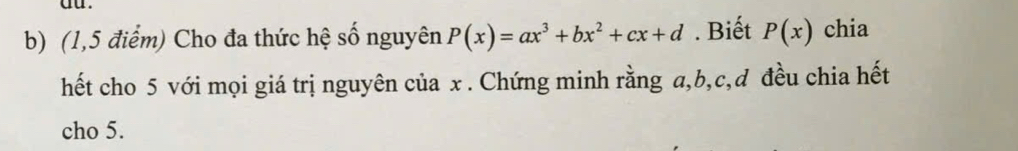 (1,5 điểm) Cho đa thức hệ số nguyên P(x)=ax^3+bx^2+cx+d. Biết P(x) chia 
hết cho 5 với mọi giá trị nguyên của x. Chứng minh rằng a, b, c,đ đều chia hết 
cho 5.