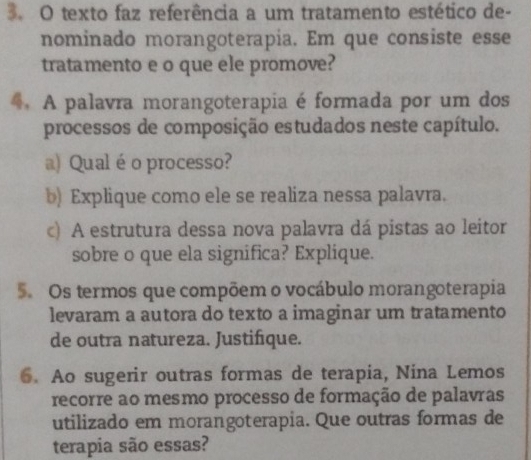 texto faz referência a um tratamento estético de- 
nominado morangoterapia. Em que consiste esse 
tratamento e o que ele promove? 
A palavra morangoterapia é formada por um dos 
processos de composição estudados neste capítulo. 
a) Qual é o processo? 
b) Explique como ele se realiza nessa palavra. 
c) A estrutura dessa nova palavra dá pistas ao leitor 
sobre o que ela significa? Explique. 
5. Os termos que compõem o vocábulo morangoterapia 
levaram a autora do texto a imaginar um tratamento 
de outra natureza. Justifique. 
6. Ao sugerir outras formas de terapia, Nina Lemos 
recorre ao mesmo processo de formação de palavras 
utilizado em morangoterapia. Que outras formas de 
terapia são essas?