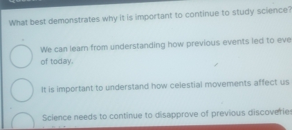 What best demonstrates why it is important to continue to study science?
We can learn from understanding how previous events led to eve
of today.
It is important to understand how celestial movements affect us
Science needs to continue to disapprove of previous discoveries