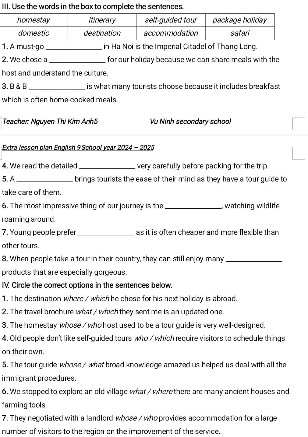 Use the words in the box to complete the sentences. 
1. A must-go_ in Ha Noi is the Imperial Citadel of Thang Long. 
2. We chose a _for our holiday because we can share meals with the 
host and understand the culture. 
3. B & B_ is what many tourists choose because it includes breakfast 
which is often home-cooked meals. 
Teacher: Nguyen Thi Kim Anh5 Vu Ninh secondary school 
Extra lesson plan English 9 School year 2024 - 2025 
4. We read the detailed _very carefully before packing for the trip. 
5. A_ brings tourists the ease of their mind as they have a tour guide to 
take care of them. 
6. The most impressive thing of our journey is the_ , watching wildlife 
roaming around. 
7. Young people prefer _as it is often cheaper and more flexible than 
other tours. 
8. When people take a tour in their country, they can still enjoy many_ 
products that are especially gorgeous. 
IV. Circle the correct options in the sentences below. 
1. The destination where / which he chose for his next holiday is abroad. 
2. The travel brochure what / which they sent me is an updated one. 
3. The homestay whose / who host used to be a tour guide is very well-designed. 
4. Old people don't like self-guided tours who / which require visitors to schedule things 
on their own. 
5. The tour guide whose / what broad knowledge amazed us helped us deal with all the 
immigrant procedures. 
6. We stopped to explore an old village what / wherethere are many ancient houses and 
farming tools. 
7. They negotiated with a landlord whose / whoprovides accommodation for a large 
number of visitors to the region on the improvement of the service.