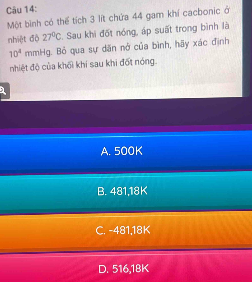 Một bình có thể tích 3 lít chứa 44 gam khí cacbonic ở
nhiệt độ 27°C. Sau khi đốt nóng, áp suất trong bình là
10^4 mmHg. Bỏ qua sự dãn nở của bình, hãy xác định
nhiệt độ của khối khí sau khi đốt nóng.
A. 500K
B. 481,18K
C. -481,18K
D. 516,18K