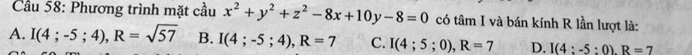 Cầu 58: Phương trình mặt cầu x^2+y^2+z^2-8x+10y-8=0 có tâm I và bán kính R lần lượt là:
A. I(4;-5;4), R=sqrt(57) B. I(4;-5;4), R=7 C. I(4;5;0), R=7 D. I(4:-5:0). R=7