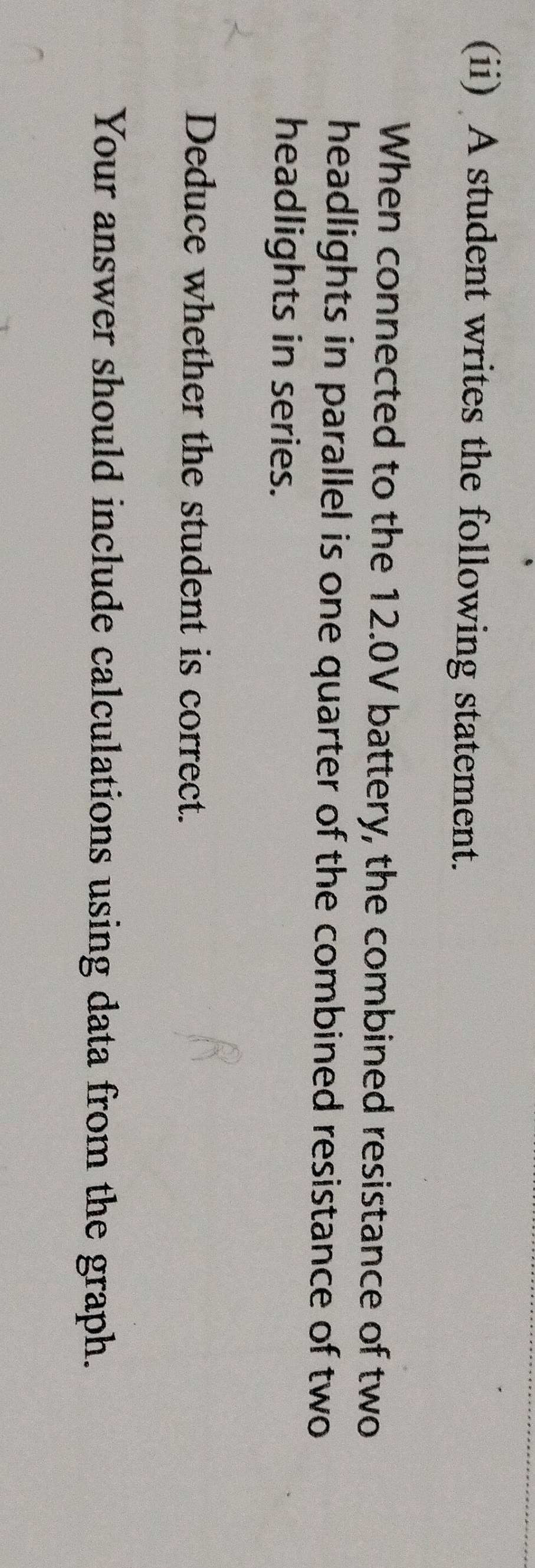 (ii) A student writes the following statement. 
When connected to the 12.0V battery, the combined resistance of two 
headlights in parallel is one quarter of the combined resistance of two 
headlights in series. 
Deduce whether the student is correct. 
Your answer should include calculations using data from the graph.