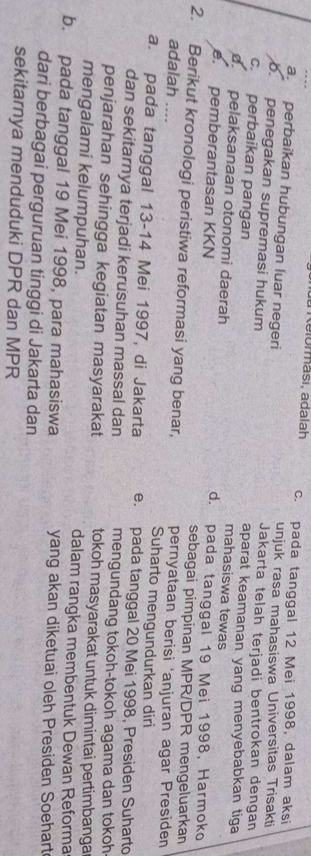 a Relorması, adalah c. pada tanggal 12 Mei 1998, dalam aksi
a perbaikan hubungan luar negeri unjuk rasa mahasiswa Universitas Trisakti
o. penegakan supremasi hukum
Jakarta telah terjadi bentrokan dengan
aparat keamanan yang menyebabkan tiga
c. perbaikan pangan mahasiswa tewas
d. pelaksanaan otonomi daerah. pemberantasan KKN
d. pada tanggal 19 Mei 1998, Harmoko
sebagai pimpinan MPR/DPR mengeluarkan
2. Berikut kronologi peristiwa reformasi yang benar, pernyataan berisi ‘anjuran agar Presiden
adalah .... Suharto mengundurkan diri
a. pada tanggal 13-14 Mei 1997, di Jakarta e. pada tanggal 20 Mei 1998, Presiden Suharto
dan sekitarnya terjadi kerusuhan massal dan mengundang tokoh-tokoh agama dan tokoh
penjarahan sehingga kegiatan masyarakat tokoh masyarakat untuk dimintai pertimbanga
mengalami kelumpuhan. dalam rangka membentuk Dewan Reforma
b. pada tanggal 19 Mei 1998, para mahasiswa yang akan diketuai oleh Presiden Soehart
dari berbagai perguruan tinggi di Jakarta dan
sekitarnya menduduki DPR dan MPR