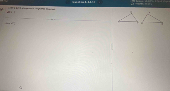 Question 4, 4.1.15 HW Score: 16.67 % 2.5 of 15 po 
Points: 0 of 1
△ DEF △ XYZ Complete the congruence statement.
∠ D≌ _ ?
∠ D 2 ∠ □