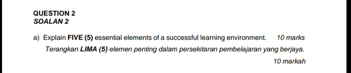 SOALAN 2 
a) Explain FIVE (5) essential elements of a successful learning environment. 10 marks 
Terangkan LIMA (5) elemen penting dalam persekitaran pembelajaran yang berjaya. 
10 markah