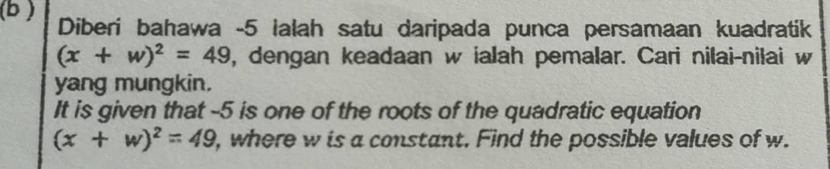 (b ) 
Diberi bahawa -5 lalah satu daripada punca persamaan kuadratik
(x+w)^2=49 , dengan keadaan w ialah pemalar. Cari nilai-nilai w
yang mungkin, 
It is given that -5 is one of the roots of the quadratic equation
(x+w)^2=49 , where w is a constant. Find the possible values of w.