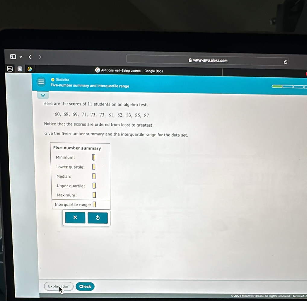 www-awu.aleks.com 
@ Ashtions well-Being Journal - Google Docs 
Statistics 
Five-number summary and interquartile range 
Here are the scores of 11 students on an algebra test.
60, 68, 69, 71, 73, 73, 81, 82, 83, 85, 87
Notice that the scores are ordered from least to greatest. 
Give the five-number summary and the interquartile range for the data set. 
Five-number summary 
Minimum: 
Lower quartile: 
Median: 
Upper quartile: 
Maximum: 
Interquartile range: 
× 
Explanation Check 
II LLC. All Rights Reserved. Terms of U