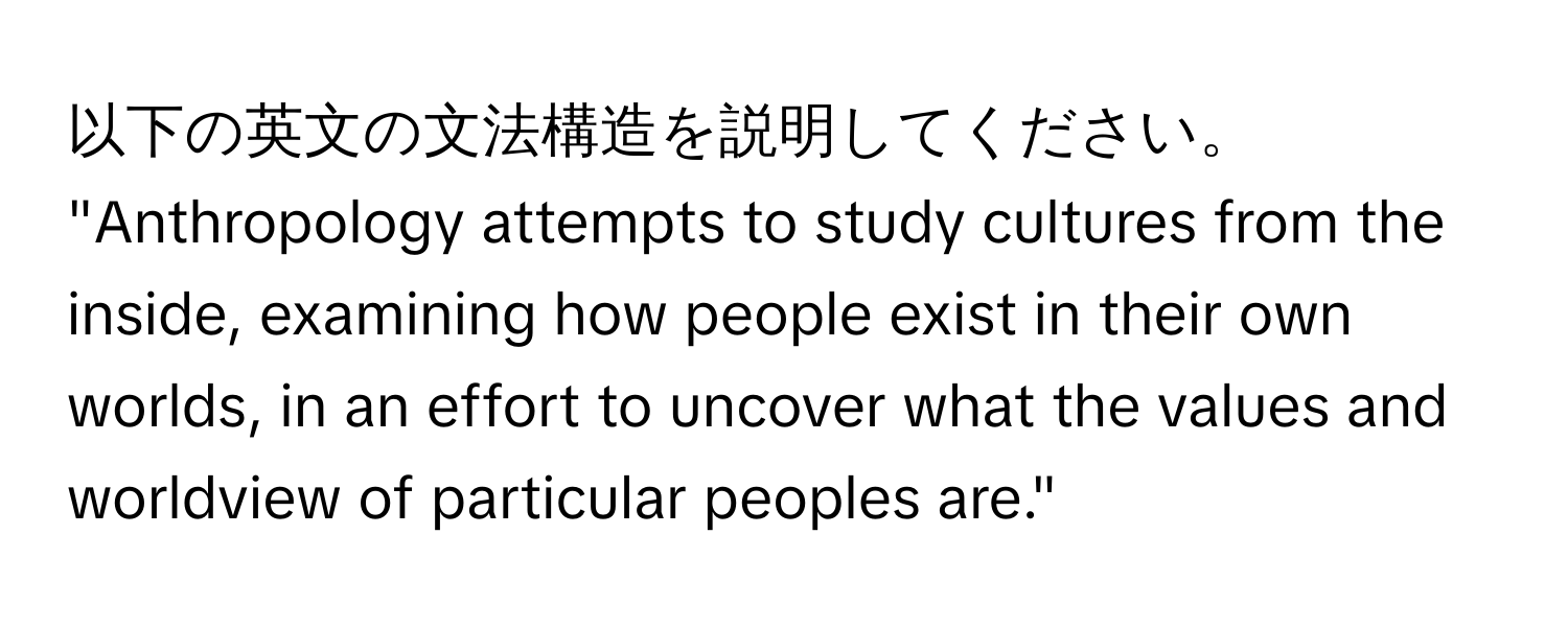 以下の英文の文法構造を説明してください。  
"Anthropology attempts to study cultures from the inside, examining how people exist in their own worlds, in an effort to uncover what the values and worldview of particular peoples are."