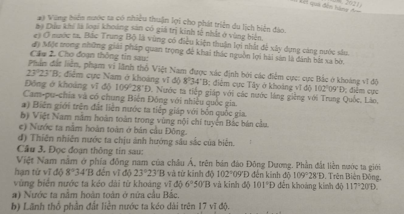 II Rết quá đến hàng đo
2) Vũng biển nước ta có nhiều thuận lợi cho phát triển du lịch biển đảo.
b) Dầu khí là loại khoảng sản có giá trị kính tế nhất ở vùng biển.
() Ở mước ta. Bắc Trung Bộ là vùng có điều kiện thuận lợi nhất để xây dựng cảng nước sâu.
đ) Một trong những giải pháp quan trọng đề khai thác nguồn lợi hải sản là đánh bắt xa bờ.
Cầu 2. Cho đoạn thông tin sau:
Phần đất liển, phạm vi lãnh thổ Việt Nam được xác định bởi các điểm cực: cực Bắc ở khoảng vĩ độ
23°23°B : điểm cực Nam ở khoảng vĩ độ 8^034^:B; điểm cực Tây ở khoảng vĩ độ 102^009^(·); điểm cực
Đóng ở khoảng vĩ độ 109°28°Đ. Nước ta tiếp giáp với các nước láng giềng với Trung Quốc, Lào.
Cam-pu-chía và có chung Biên Đông với nhiều quốc gia.
a) Biên giới trên đất liền nước ta tiếp giáp với bốn quốc gia.
b) Việt Nam năm hoàn toàn trong vùng nội chí tuyến Bắc bán cầu.
e) Nước ta nằm hoàn toàn ở bán cầu Đông.
d) Thiên nhiên nước ta chịu ảnh hưởng sâu sắc của biển.
Câu 3. Đọc đoạn thông tin sau:
Việt Nam nằm ở phía đông nam của châu Á, trên bán đảo Đông Dương. Phần đất liền nước ta giới
hạn từ vĩ độ 8°34'B đến vĩ độ 23°23'B và từ kinh độ 102°09'D đến kinh độ 109°28'D. Trên Biến Đông,
vùng biển nước ta kéo dài từ khoảng vĩ độ 6°50'B và kinh độ 101°D đến khoảng kinh độ 117°20'D.
a) Nước ta nằm hoàn toàn ở nửa cầu Bắc.
b) Lãnh thổ phần đất liền nước ta kéo dài trên 17 vĩ độ.