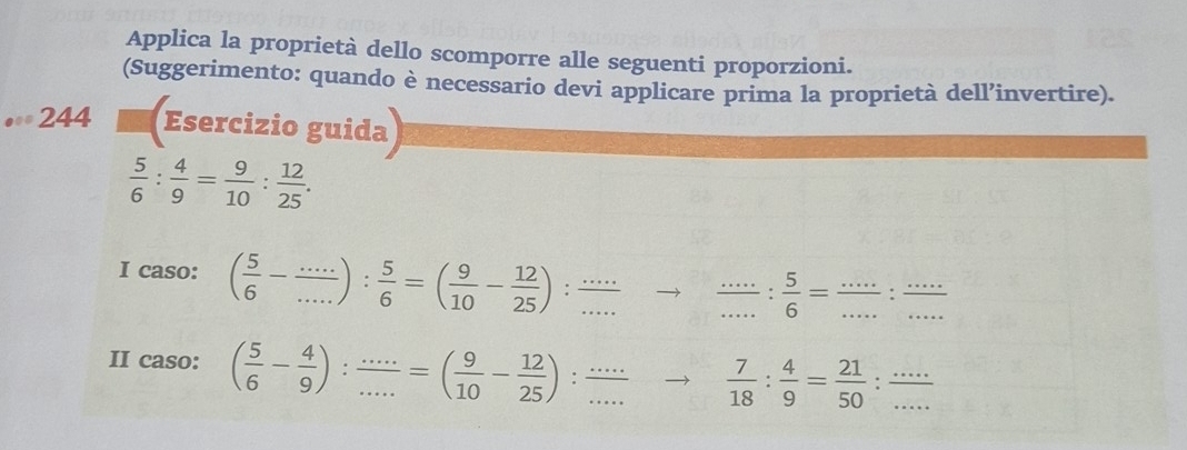 Applica la proprietà dello scomporre alle seguenti proporzioni. 
(Suggerimento: quando è necessario devi applicare prima la proprietà dell’invertire). 
244 Esercizio guida
 5/6 : 4/9 = 9/10 : 12/25 . 
I caso: ( 5/6 - (...)/... ): 5/6 =( 9/10 - 12/25 )._ 
_._  5/6 = (...)/... : (...)/...  ___ 
II caso: ( 5/6 - 4/9 ): (...)/... =( 9/10 - 12/25 ) : . __  7/18 : 4/9 = 21/50  __ overline 