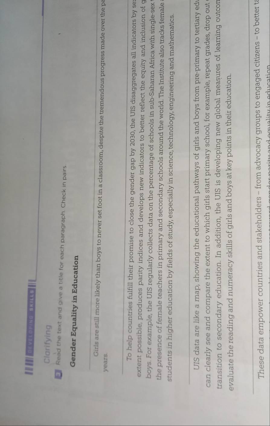 II eveloping ' Skill o 
Clarifying 
Read the text and give a title for each paragraph. Check in pairs. 
Gender Equality in Education 
_ 
Girls are still more likely than boys to never set foot in a classroom, despite the tremendous progress made over the pa
years. 
_ 
To help countries fulfill their promise to close the gender gap by 2030, the UIS disaggregates all indicators by se 
extent possible, produces parity indices and develops new indicators to better reflect the equity and inclusion of g 
boys. For example, the UIS regularly collects data on the percentage of schools in sub-Saharan Africa with single-sex 
the presence of female teachers in primary and secondary schools around the world. The Institute also tracks female 
students in higher education by fields of study, especially in science, technology, engineering and mathematics. 
_ 
UIS data are like a map, showing the educational pathways of girls and boys from pre-primary to tertiary ed 
can clearly see and compare the extent to which girls start primary school, for example, repeat grades, drop out 
transition to secondary education. In addition, the UIS is developing new global measures of learning outcon 
evaluate the reading and numeracy skills of girls and boys at key points in their education. 
_ 
These data empower countries and stakeholders - from advocacy groups to engaged citizens - to better ta