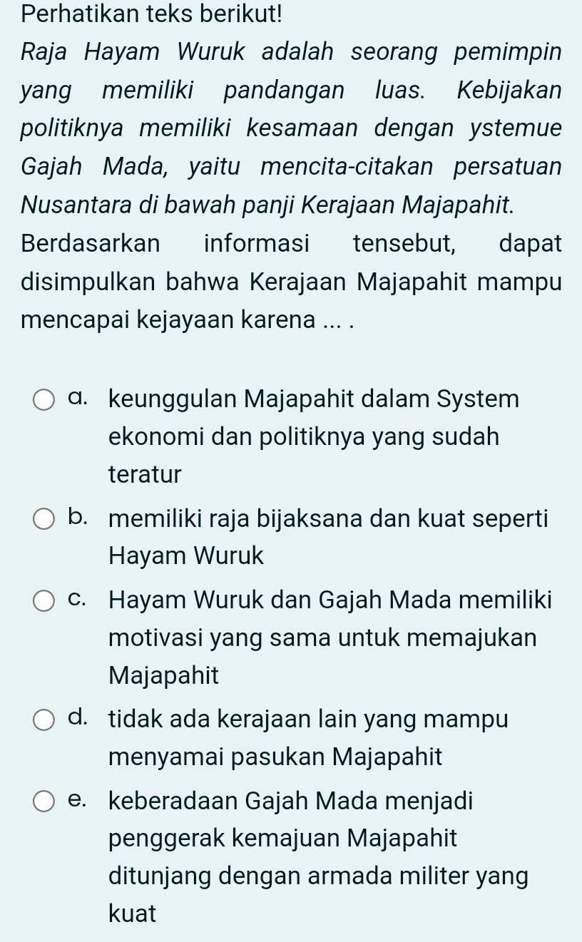 Perhatikan teks berikut!
Raja Hayam Wuruk adalah seorang pemimpin
yang memiliki pandangan luas. Kebijakan
politiknya memiliki kesamaan dengan ystemue
Gajah Mada, yaitu mencita-citakan persatuan
Nusantara di bawah panji Kerajaan Majapahit.
Berdasarkan informasi tensebut, dapat
disimpulkan bahwa Kerajaan Majapahit mampu
mencapai kejayaan karena ... .
a. keunggulan Majapahit dalam System
ekonomi dan politiknya yang sudah
teratur
b. memiliki raja bijaksana dan kuat seperti
Hayam Wuruk
c. Hayam Wuruk dan Gajah Mada memiliki
motivasi yang sama untuk memajukan
Majapahit
d. tidak ada kerajaan lain yang mampu
menyamai pasukan Majapahit
e. keberadaan Gajah Mada menjadi
penggerak kemajuan Majapahit
ditunjang dengan armada militer yang
kuat