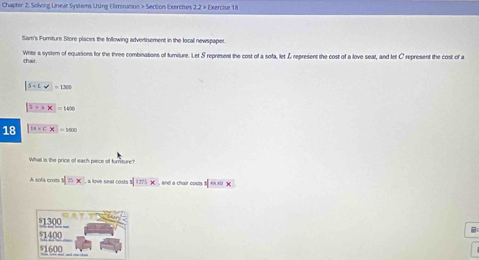 Chapter 2: Solving Linear Systems Using Elimination > Section Exercises 2.2> Exercise 18
Sam's Fumiture Store places the following advertisement in the local newspaper.
Wnte a system of equations for the three combinations of furniture. Let S represent the cost of a sofa, let L represent the cost of a love seat, and let C represent the cost of a
chair.
|S+L>=1300
5+x* =1400
18 18* C* =1600
What is the price of each piece of furniture?
A sofa costs $|25x , a love seat costs $|1275* , and a chair costs |88.89*
1300
51400
51600