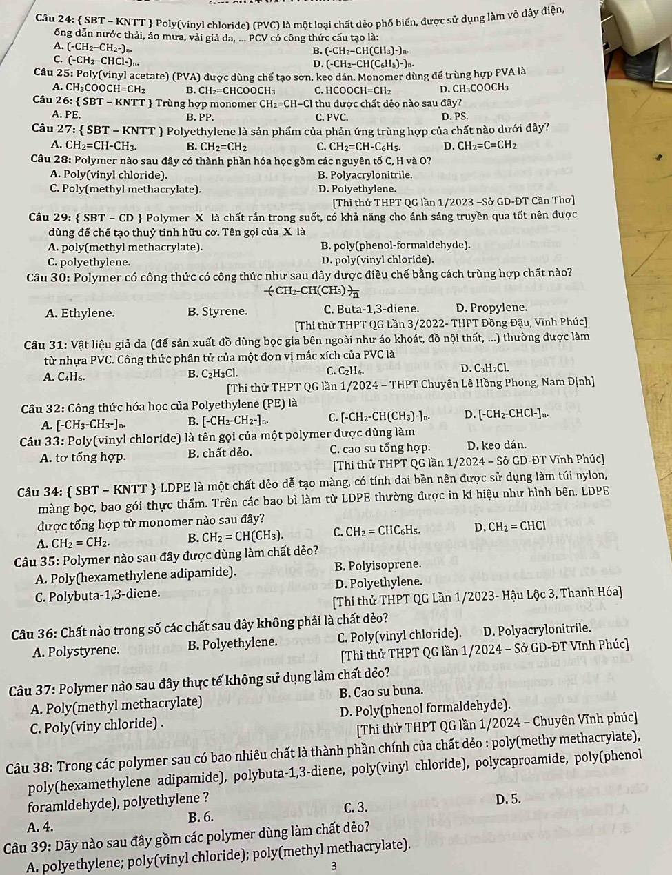  SBT - KNTT  Poly(vinyl chloride) (PVC) là một loại chất dẻo phố biến, được sử dụng làm vỏ dây điện,
ống dẫn nước thải, áo mưa, vải giả da, ... PCV có công thức cấu tạo là:
B. (-CH_2-CH(CH_3)-)n
A. (-CH_2-CH_2-)_n. (-CH_2-CH(C_6H_5)-)
C. (-CH_2-CHCl-)_n.
D.
Câu 25: Poly(vinyl acetate) (PVA) được dùng chế tạo sơn, keo dán. Monomer dùng để trùng hợp PVA là
A. CH₃COOCH CH=CH_2 B. CH_2=CHCOOCH_3 C.H CO 0 CH=CH_2 D. CH₃C OOCH_3
Câu 26:  SBT - KNTT  Trùng hợp monomer CH_2=CH-Cl I thu được chất dẻo nào sau đây?
A. PE. B. PP. C. PVC. D. PS.
Câu 27 :  SBT - KNTT  Polyethylene là sản phẩm của phản ứng trùng hợp của chất nào dưới đây?
A. CH_2=CH-CH_3. B. CH_2=CH_2 C. CH_2=CH-C_6H_5. D. CH_2=C=CH_2
Câu 28: Polymer nào sau đây có thành phần hóa học gồm các nguyên tố C, H và O?
A. Poly(vinyl chloride). B. Polyacrylonitrile.
C. Poly(methyl methacrylate). D. Polyethylene.
[Thi thử THPT QG lần 1/2023 −Sở GD-ĐT Cần Thơ]
Câu 29:  SBT - CD  Polymer X là chất rắn trong suốt, có khả năng cho ánh sáng truyền qua tốt nên được
dùng để chế tạo thuỷ tinh hữu cơ. Tên gọi của X là
A. poly(methyl methacrylate). B. poly(phenol-formaldehyde).
C. polyethylene. D. poly(vinyl chloride).
Câu 30: Polymer có công thức có công thức như sau đây được điều chế bằng cách trùng hợp chất nào?
CH₂-CH(CH₃)  1/n 
A. Ethylene. B. Styrene. C. Buta-1,3-diene. D. Propylene.
[Thi thử THPT QG Lần 3/2022- THPT Đồng Đậu, Vĩnh Phúc]
Câu 31: Vật liệu giả da (để sản xuất đồ dùng bọc gia bên ngoài như áo khoát, đồ nội thất, ...) thường được làm
từ nhựa PVC. Công thức phân tử của một đơn vị mắc xích của PVC là
A. C_4H_6
B. C_2H_3Cl.
C. C_2H_4. D. C_3H_7Cl.
[Thi thử THPT QG lần 1/2024 - THPT Chuyên Lê Hồng Phong, Nam Định]
Câu 32: Công thức hóa học của Polyethylene (PE) là
A. [-CH_3-CH_3-]n. B. [-CH_2-CH_2-]n. C. [-CH_2-CH(CH_3)-]_n. D. [-CH_2-CHCl-]_n.
Câu 33: Poly(vinyl chloride) là tên gọi của một polymer được dùng làm
A. tơ tổng hợp. B. chất dẻo. C. cao su tổng hợp. D. keo dán.
[Thi thử THPT QG lần 1 /2024-Sd GD-ĐT Vĩnh Phúc]
Câu 34:  SBT - KNTT  LDPE là một chất dẻo dễ tạo màng, có tính dai bền nên được sử dụng làm túi nylon,
màng bọc, bao gói thực thẩm. Trên các bao bì làm từ LDPE thường được in kí hiệu như hình bên. LDPE
được tổng hợp từ monomer nào sau đây?
A. CH_2=CH_2.
B. CH_2=CH(CH_3). C. CH_2=CHC_6H_5. D. CH_2=CHCl
Câu 35: Polymer nào sau đây được dùng làm chất dẻo?
A. Poly(hexamethylene adipamide). B. Polyisoprene.
C. Polybuta-1,3-diene. D. Polyethylene.
[Thi thử THPT QG Lần 1/2023- Hậu Lộc 3, Thanh Hóa]
Câu 36: Chất nào trong số các chất sau đây không phải là chất dẻo?
A. Polystyrene. B. Polyethylene. C. Poly(vinyl chloride). D. Polyacrylonitrile.
[Thi thử THPT QG lần 1/2024 - Sở GD-ĐT Vĩnh Phúc]
Câu 37: Polymer nào sau đây thực tế không sử dụng làm chất dẻo?
A. Poly(methyl methacrylate) B. Cao su buna.
C. Poly(viny chloride) . D. Poly(phenol formaldehyde).
[Thi thử THPT QG lần 1/2024 - Chuyên Vĩnh phúc]
Câu 38: Trong các polymer sau có bao nhiêu chất là thành phần chính của chất dẻo : poly(methy methacrylate),
poly(hexamethylene adipamide), polybuta-1,3-diene, poly(vinyl chloride), polycaproamide, poly(phenol
foramldehyde), polyethylene ?
B. 6. C. 3. D. 5.
A. 4.
Câu 39: Dãy nào sau đây gồm các polymer dùng làm chất dẻo?
A. polyethylene; poly(vinyl chloride); poly(methyl methacrylate).
3