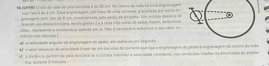 (UFPR) O raio da roda de uma bicicleta é de 35 cm. No centro da roda há uma engrenagem 
cujo raio é de 4 cm. Essa engrenagem, por meio de uma corrente, é acionada por outra en- 
grenagem com raío de 8 cm, movimentada pelo pedal da bicicleta. Um ciclista desloca-se 
fazendo uso dessa bicicleta, sendo gastos 2 s a cada três voltas do pedal. Assim, determine: 
(Obs.: represente a constante pi apenas por π. Não é necessário substituir o seu valor nu- 
mérico nos cálculos.) 
a】 a velocidade angular da engrenagem do pedal, em radianos por segundo. 
b) o valor absoluto da velocidade linear de um dos elos da corrente que liga a engrenagem do pedal à engrenagem do centro da roda. 
c) a distância percorrida pela bicicleta se o ciclista mantiver a velocidade constante, nas condições citadas no enunciado do proble- 
ma, durante 5 minutos.