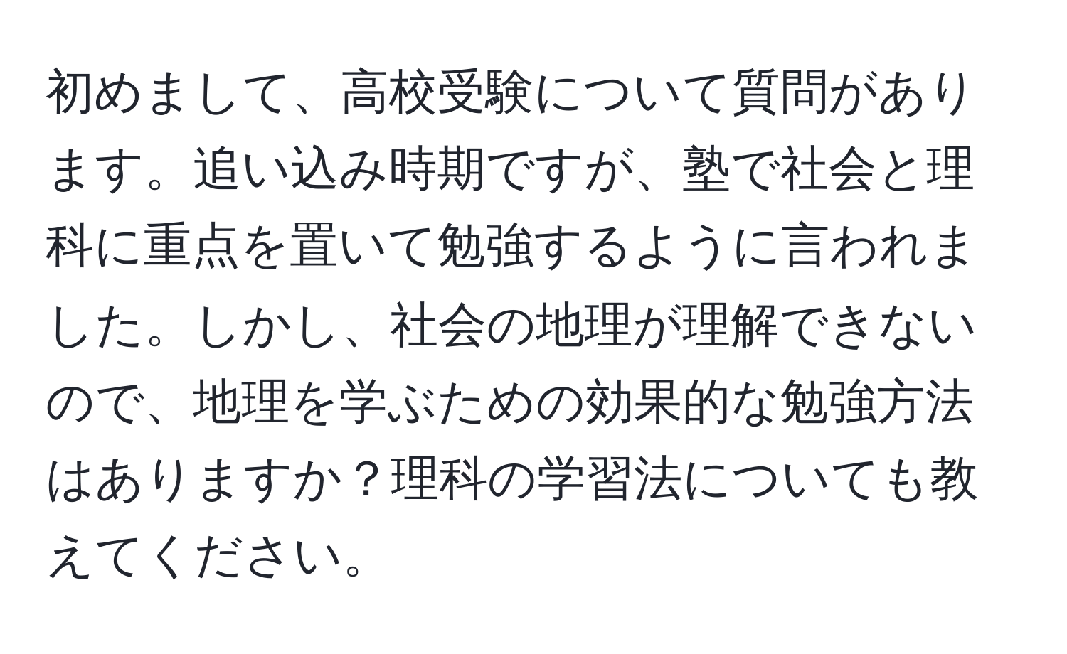 初めまして、高校受験について質問があります。追い込み時期ですが、塾で社会と理科に重点を置いて勉強するように言われました。しかし、社会の地理が理解できないので、地理を学ぶための効果的な勉強方法はありますか？理科の学習法についても教えてください。