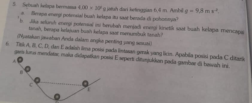 Sebuah kelapa bermassa 4,00* 10^2g jatuh dari ketinggian 6,4 m. Ambil g=9,8ms^(-2). 
a. Berapa energi potensial buah kelapa itu saat berada di pohonnya? 
b. Jika seluruh energi potensial ini berubah menjadi energi kinetik saat buah kelapa mencapai 
tanah, berapa kelajuan buah kelapa saat menumbuk tanah? 
(Nyatakan jawaban Anda dalam angka penting yang sesuai) 
6. Titik A, B, C, D, dan E adalah lima posisi pada lintasan gerak yang licin. Apabila posisi pada C ditarik 
garis lurus mendatar, maka didapatkan posisi E seperti ditunjukkan pada gambar di bawah ini. 
A 
B 
c 
E