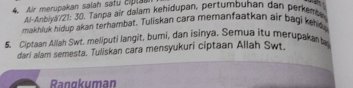 Air merupakan salah satu ciplaan 
Al-Anbiyā//21: 30. Tanpa air dalam kehidupan, pertumbuhan dan perkemb 
makhluk hidup akan terhambat. Tuliskan cara memanfaatkan air bagi kehid 
5. Ciptaan Allah Swt. meliputi langit, bumi, dan isinya. Semua itu merupakan b 
dari alam semesta. Tuliskan cara mensyukuri ciptaan Allah Swt. 
Rangkuman