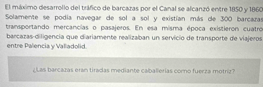 El máximo desarrollo del tráfico de barcazas por el Canal se alcanzó entre 1850 y 1860 
Solamente se podía navegar de sol a sol y existían más de 300 barcazas 
transportando mercancías o pasajeros. En esa misma época existieron cuatro 
barcazas-diligencia que diariamente realizaban un servicio de transporte de viajeros 
entre Palencia y Valladolid. 
¿Las barcazas eran tiradas mediante caballerías como fuerza motriz?