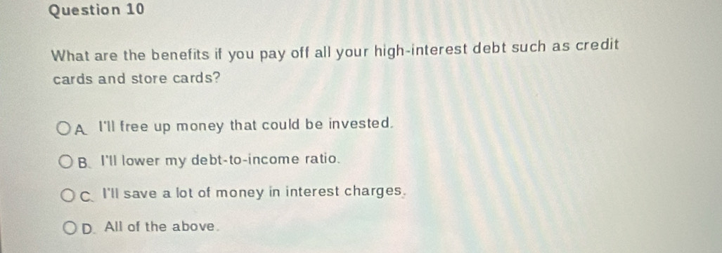 What are the benefits if you pay off all your high-interest debt such as credit
cards and store cards?
A I'll free up money that could be invested.
B I'll lower my debt-to-income ratio.
I'll save a lot of money in interest charges.
D. All of the above.